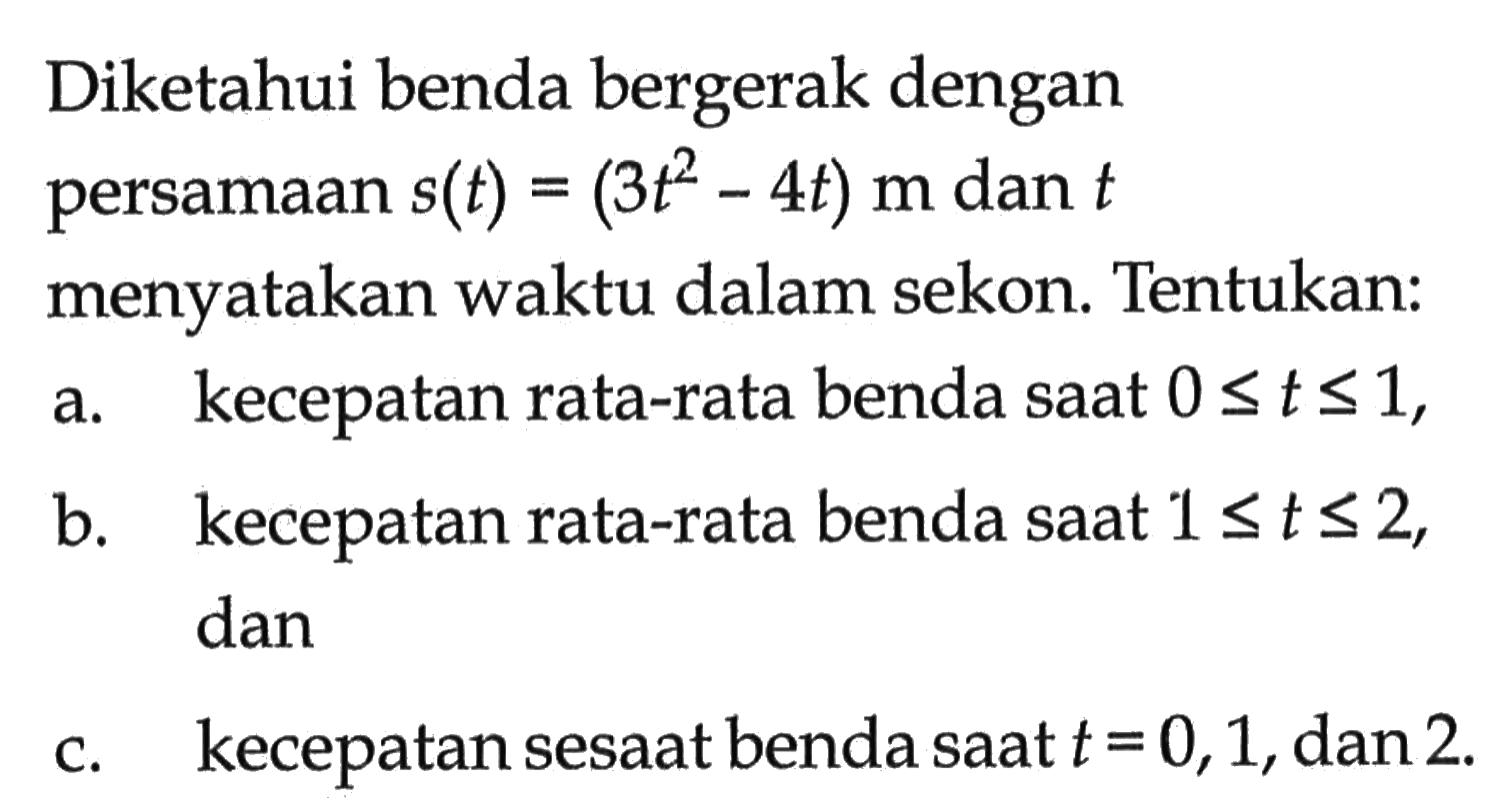 Diketahui benda bergerak dengan persamaan  s(t)=(3t^2-4t) m  dan  t  menyatakan waktu dalam sekon. Tentukan:a. kecepatan rata-rata benda saat  0<=t<=1,b. kecepatan rata-rata benda saat  1<=t<=2, danc. kecepatan sesaat benda saat  t=0,1, dan 2 .