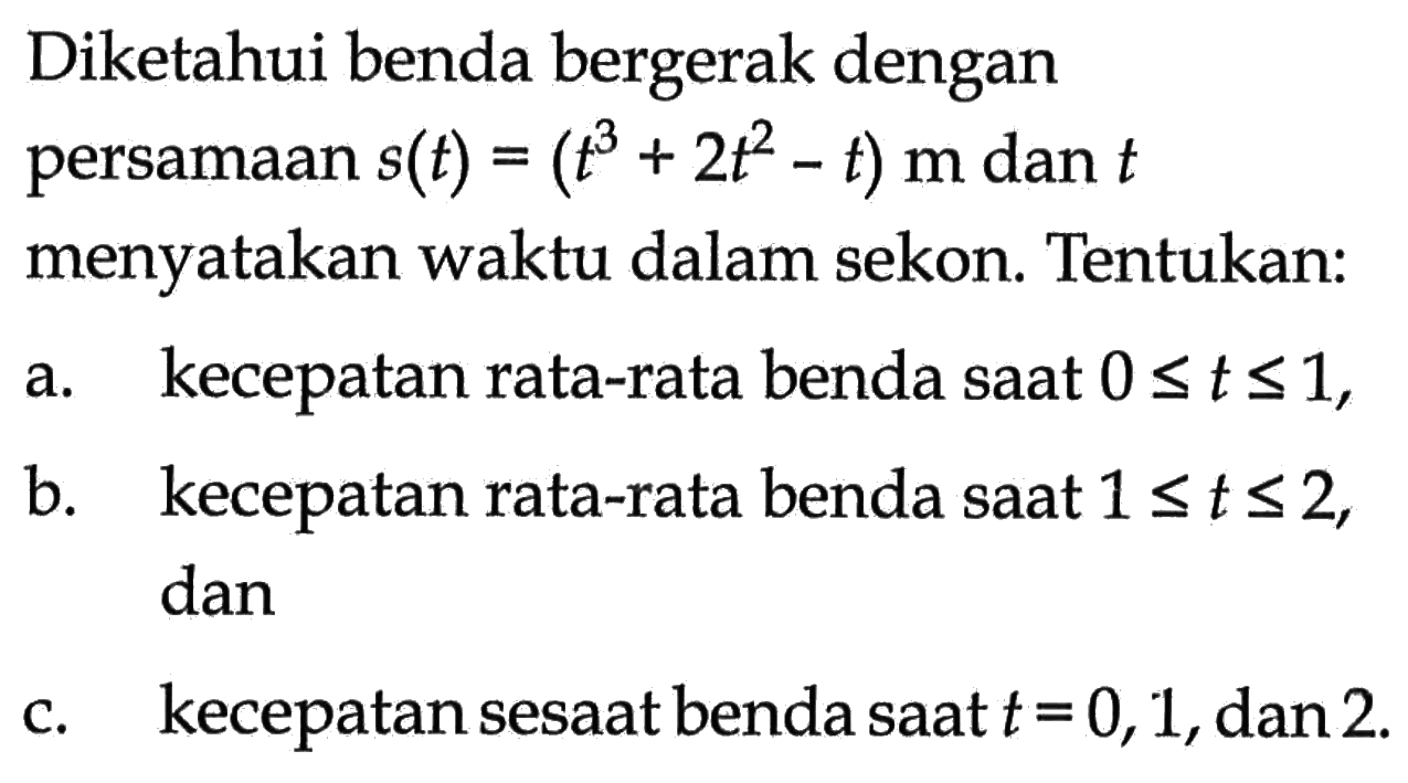 Diketahui benda bergerak dengan persamaan  s(t)=(t^3+2 t^2-t) m  dan  t  menyatakan waktu dalam sekon. Tentukan:a. kecepatan rata-rata benda saat  0 <= t <= 1 ,b. kecepatan rata-rata benda saat  1 <= t <= 2 , danc. kecepatan sesaat benda saat  t=0,1 , dan 2 .