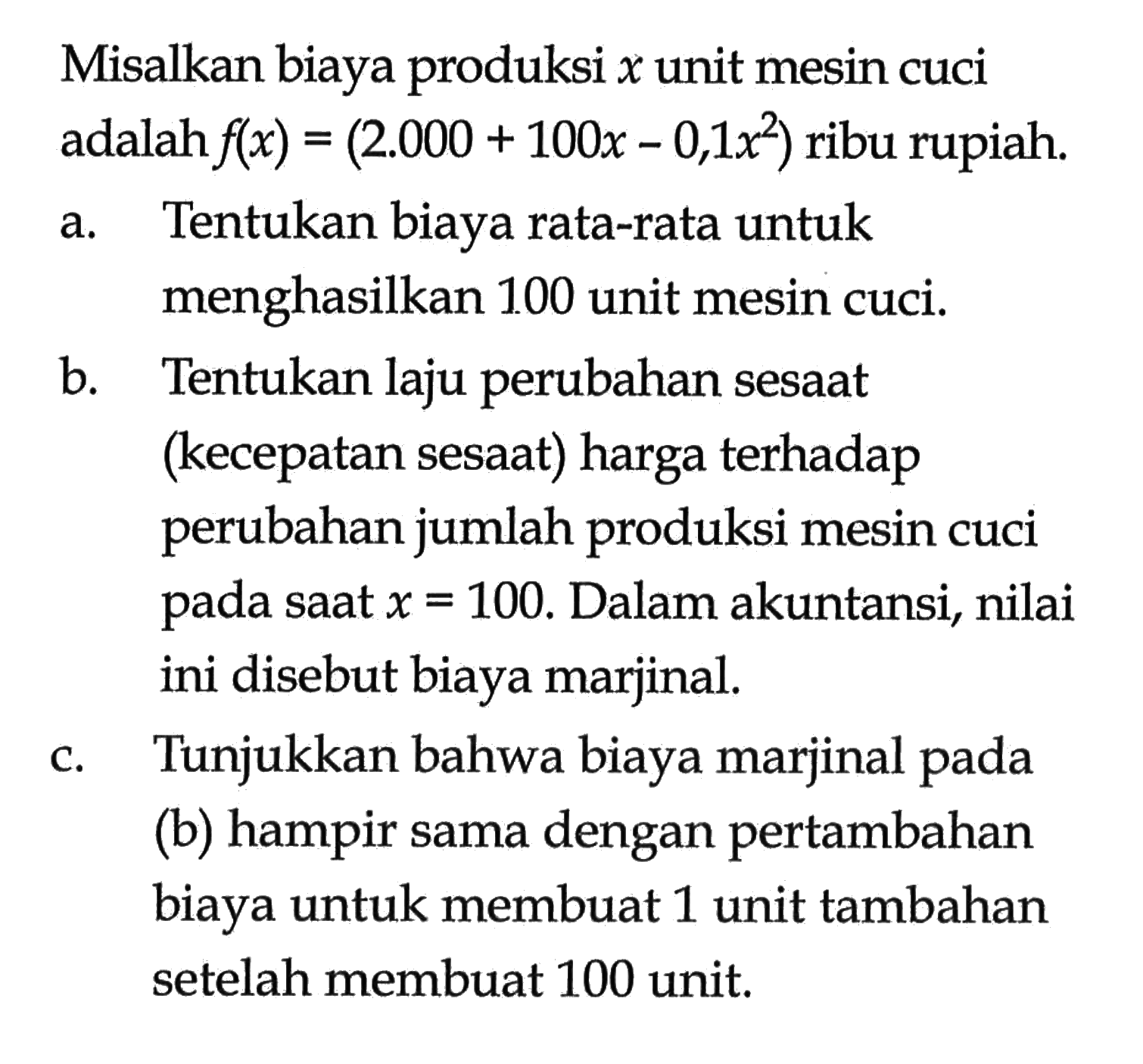 Misalkan biaya produksi x unit mesin cuci adalah f(x)=(2.000+100x-0,1x^2) ribu rupiah. a. Tentukan biaya rata-rata untuk menghasilkan 100 unit mesin cuci. b. Tentukan laju perubahan sesaat (kecepatan sesaat) harga terhadap perubahan jumlah produksi mesin cuci pada saat  x=100. Dalam akuntansi, nilai ini disebut biaya marjinal. c. Tunjukkan bahwa biaya marjinal pada (b) hampir sama dengan pertambahan biaya untuk membuat 1 unit tambahan setelah membuat 100 unit. 