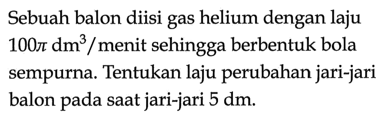 Sebuah balon diisi gas helium dengan laju  100pi dm^3/menit sehingga berbentuk bola sempurna. Tentukan laju perubahan jari-jari balon pada saat jari-jari  5 dm .