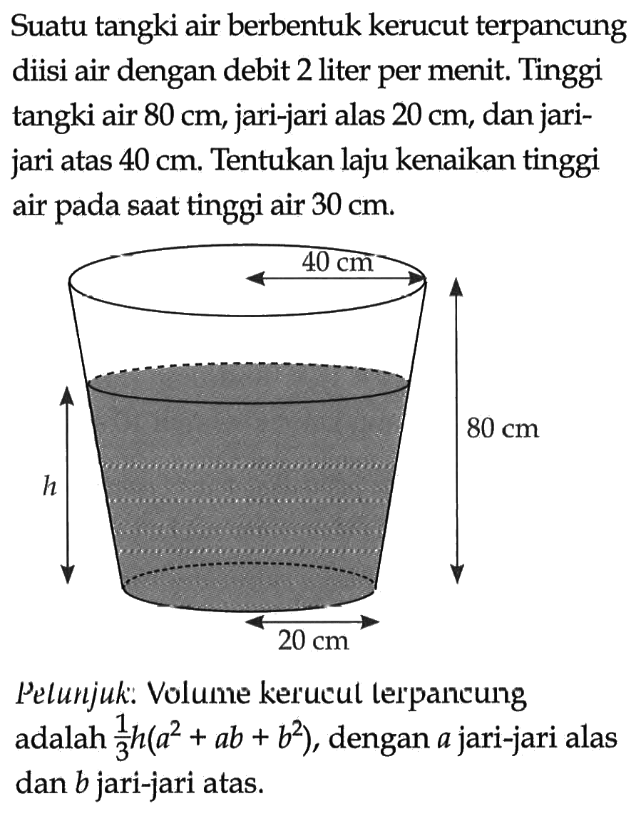 Suatu tangki air berbentuk kerucut terpancung diisi air dengan debit 2 liter per menit. Tinggi tangki air 80 cm, jari-jari alas 20 cm, dan jarijari atas 40 cm. Tentukan laju kenaikan tinggi air pada saat tinggi air 30 cm.40 cm h 80 cm 20 cmPelunjuk: Volume kerucul lerpancung adalah 1/3 h(a^2+a b+b^2), dengan a jari-jari alas dan b jari-jari atas. 