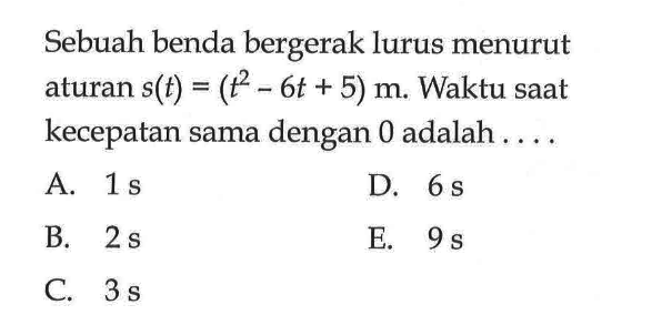 Sebuah benda bergerak lurus menurut aturan s(t)=(t^2-6t+5) m. Waktu saat kecepatan sama dengan 0 adalah ....