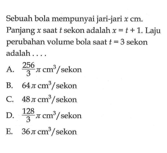 Sebuah bola mempunyai jari-jari x cm. Panjang x saat t sekon adalah x=t+1. Laju perubahan volume bola saat t=3 sekon adalah ....