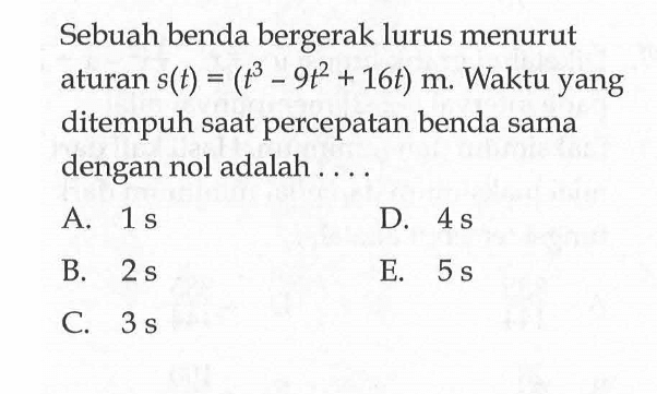 Sebuah benda bergerak lurus menurut aturan s(t)=(t^3-9t^2+16t) m. Waktu yang ditempuh saat percepatan benda sama dengan nol adalah .... 