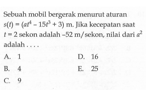 Sebuah mobil bergerak menurut aturan  s(t)=(at^4-15t^3+3) m. Jika kecepatan saat  t=2  sekon adalah  -52 m/ sekon, nilai dari  a^2  adalah ....