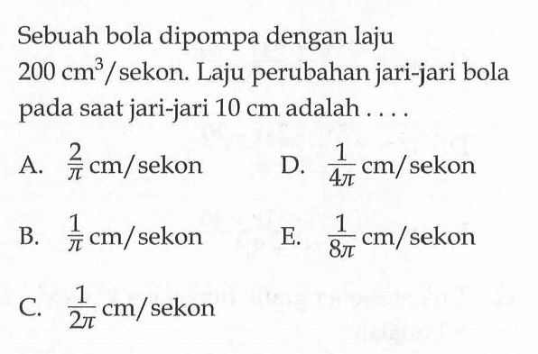 Sebuah bola dipompa dengan laju  200 cm^3/sekon. Laju perubahan jari-jari bola pada saat jari-jari  10 cm  adalah ....