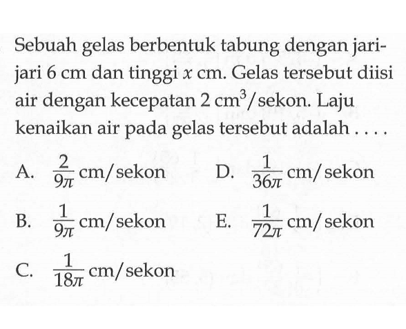 Sebuah gelas berbentuk tabung dengan jarijari  6 cm  dan tinggi  x cm . Gelas tersebut diisi air dengan kecepatan  2 cm^3  / sekon. Laju kenaikan air pada gelas tersebut adalah ....