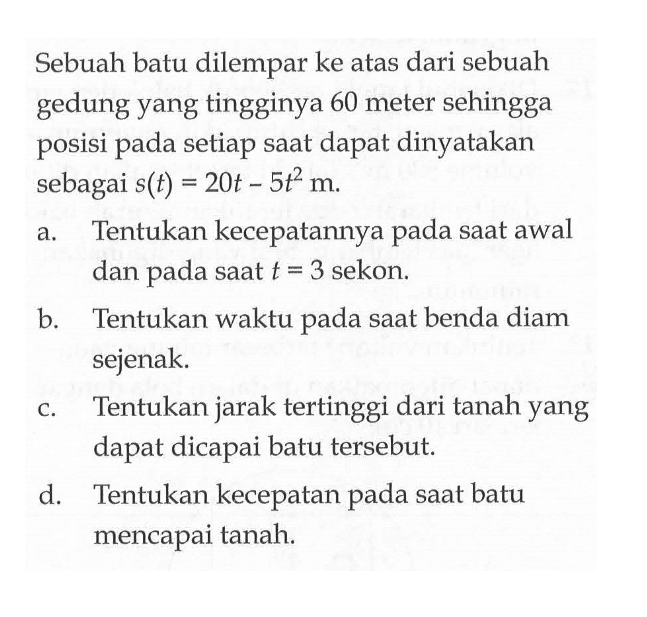 Sebuah batu dilempar ke atas dari sebuah gedung yang tingginya 60 meter sehingga posisi pada setiap saat dapat dinyatakan sebagai s(t)=20t-5t^2 m.a. Tentukan kecepatannya pada saat awal dan pada saat t=3 sekon. b. Tentukan waktu pada saat benda diam sejenak. c. Tentukan jarak tertinggi dari tanah yang dapat dicapai batu tersebut. d. Tentukan kecepatan pada saat batu mencapai tanah. 