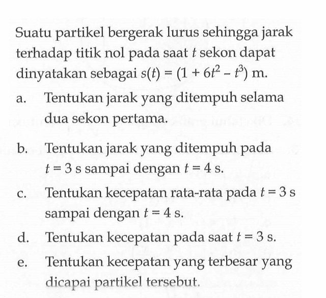 Suatu partikel bergerak lurus sehingga jarak terhadap titik nol pada saat t sekon dapat dinyatakan sebagai s(t)=(1+6t^2-t^3) m. a. Tentukan jarak yang ditempuh selama dua sekon pertama. b. Tentukan jarak yang ditempuh pada t=3 s sampai dengan t=4 s. c. Tentukan kecepatan rata-rata pada t=3 s sampai dengan t=4 s. d. Tentukan kecepatan pada saat t=3 s. e. Tentukan kecepatan yang terbesar yang dicapai partikel tersebut. 