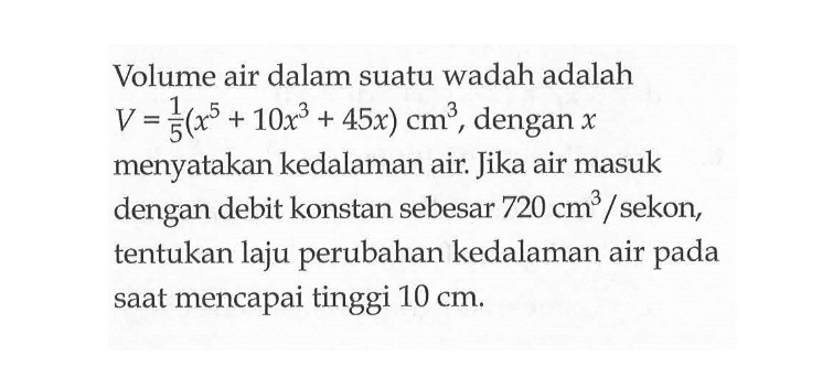 Volume air dalam suatu wadah adalah V=1/5(x^5+10x^3+45x) cm^3, dengan x menyatakan kedalaman air. Jika air masuk dengan debit konstan sebesar 720 cm^3/sekon, tentukan laju perubahan kedalaman air pada saat mencapai tinggi 10 cm.