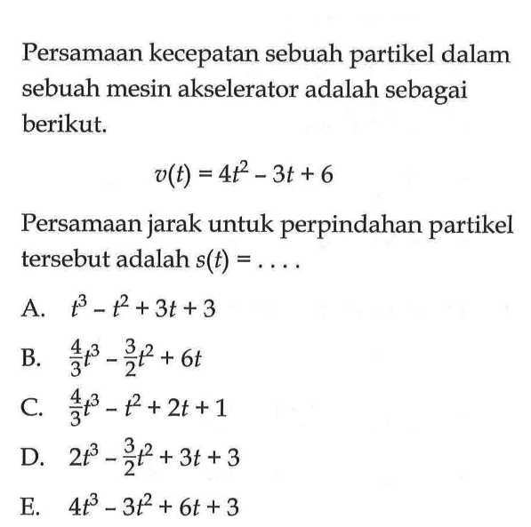 Persamaan kecepatan sebuah partikel dalam sebuah mesin akselerator adalah sebagai berikut.v(t)=4t^2-3t+6Persamaan jarak untuk perpindahan partikel tersebut adalah  s(t)=...  