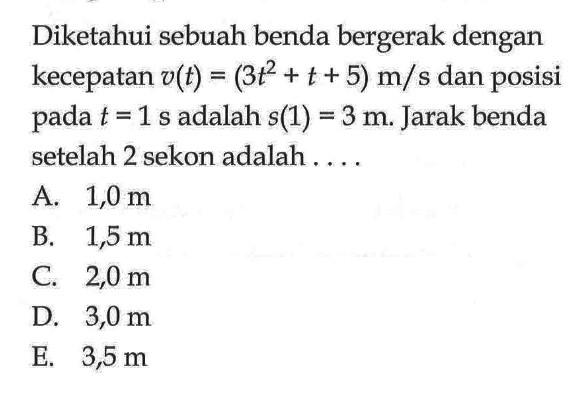 Diketahui sebuah benda bergerak dengan kecepatan v(t)=(3 t^2+t+5) m/s dan posisi pada t=1 s adalah s(1)=3 m. Jarak benda setelah 2 sekon adalah .... 