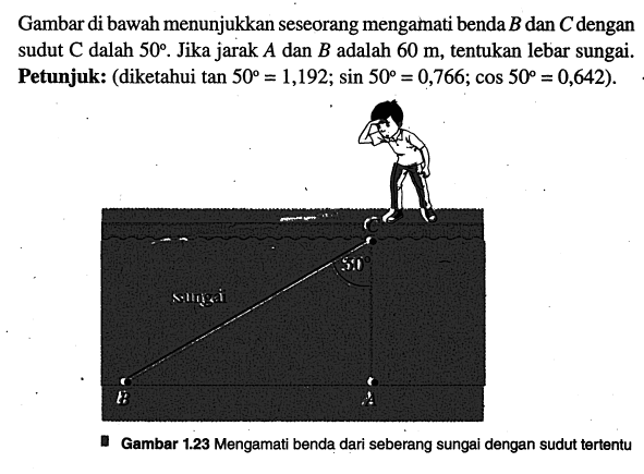 Gambar di bawah menunjukkan seseorang mengamati benda B dan C dengan sudut C dalah 50. Jika jarak A dan B adalah 60 m, tentukan lebar sungai. Petunjuk: (diketahui tan 50=1,192; sin 50=0,766; cos 50=0,642). Gambar 1.23 Mengamati benda dari seberang sungai dengan sudut tertentu