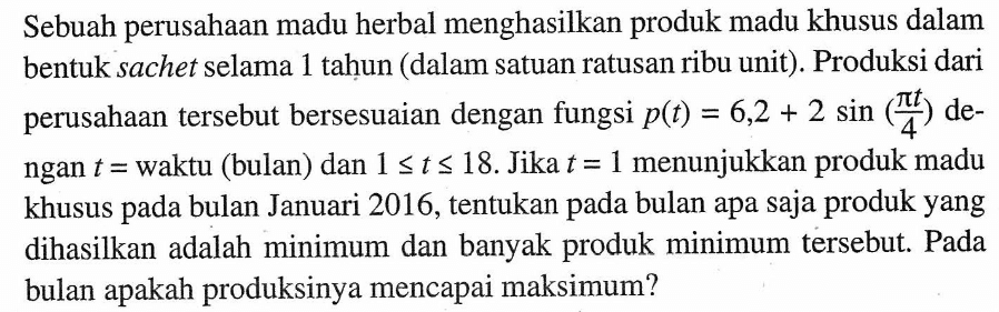 Sebuah perusahaan madu herbal menghasilkan produk madu khusus dalam bentuk sachet selama 1 tahun (dalam satuan ratusan ribu unit). Produksi dari perusahaan tersebut bersesuaian dengan fungsi p(t)=6,2+2 sin (pi t/4) dengan t=waktu (bulan) dan 1<=t<=18 . Jika t=1 menunjukkan produk madu khusus pada bulan Januari 2016, tentukan pada bulan apa saja produk yang dihasilkan adalah minimum dan banyak produk minimum tersebut. Pada bulan apakah produksinya mencapai maksimum?