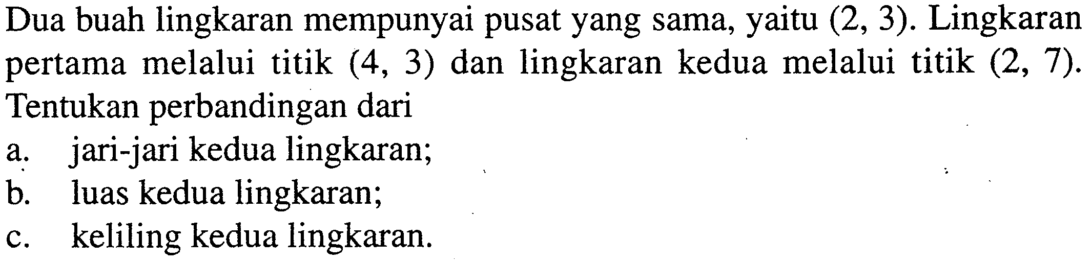 Dua buah lingkaran mempunyai pusat yang sama, yaitu (2,3). Lingkaran pertama melalui titik (4,3) dan lingkaran kedua melalui titik (2,7). Tentukan perbandingan daria. jari-jari kedua lingkaran;b. luas kedua lingkaran;c. keliling kedua lingkaran.