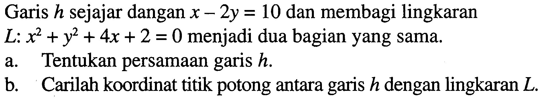 Garis h sejajar dangan x - 2y = 10 dan membagi lingkaran L: x^2 + y^2 + 4x + 2 = 0 menjadi dua bagian yang sama. 
a. Tentukan persamaan garis h. 
b. Carilah koordinat titik potong antara garis h dengan lingkaran L.