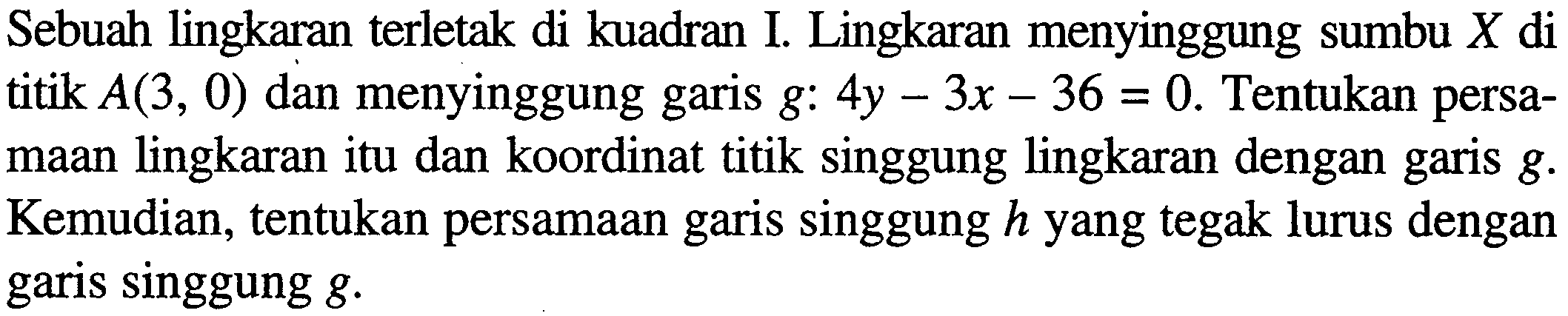 Sebuah lingkaran terletak di kuadran I. Lingkaran menyinggung sumbu X di titik A(3, 0) dan menyinggung garis g: 4y - 3x - 36 = 0. Tentukan persamaan lingkaran itu dan koordinat titik singgung lingkaran dengan garis g. Kemudian, tentukan persamaan garis singgung h yang tegak lurus dengan garis singgung g.