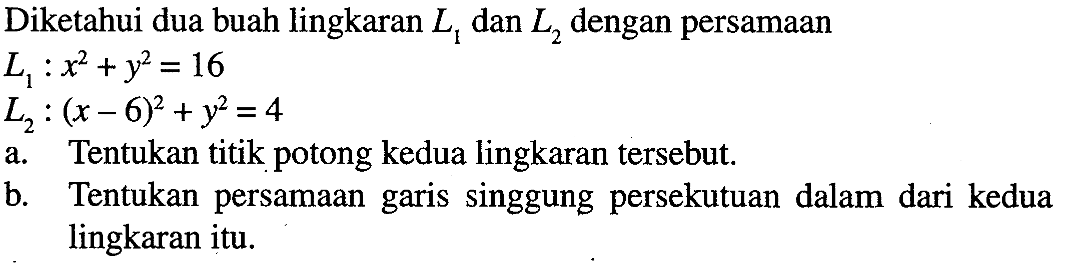 Diketahui dua buah lingkaran L1 dan L2 dengan persamaan L1: x^2+y^2 = 16 L2: (x-6)^2 + y^2 =4 a. Tentukan titik potong kedua lingkaran tersebut. b. Tentukan persamaan garis singgung persekutuan dalam dari kedua lingkaran itu.