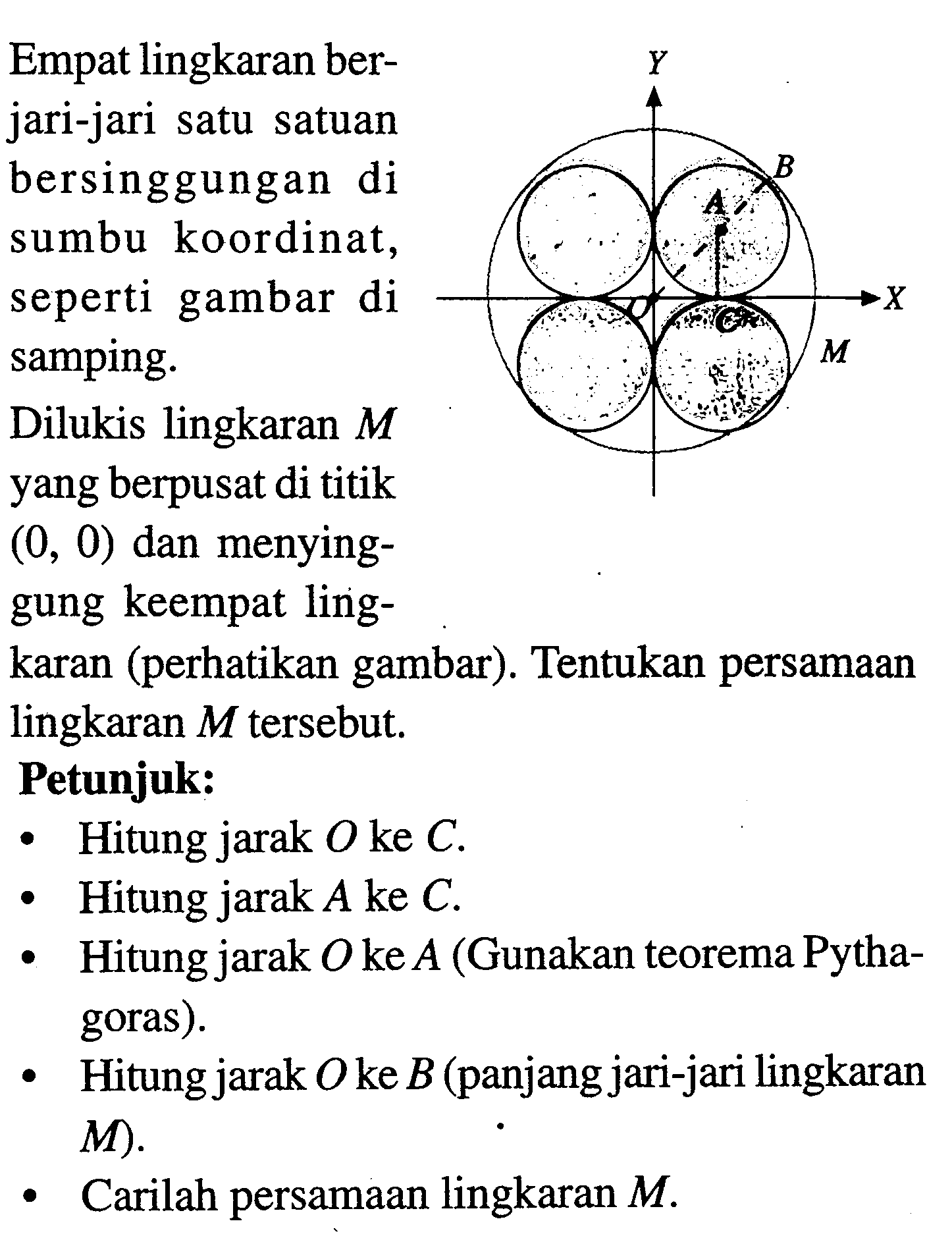 Empat lingkaran ber-
jari-jari satu satuan
bersinggungan di
sumbu koordinat,
seperti gambar di
samping.
Dilukis lingkaran  M 
yang berpusat di titik
 (0,0)  dan menying-
gung keempat ling-
karan (perhatikan gambar). Tentukan persamaan
lingkaran  M  tersebut.
Petunjuk:
- Hitung jarak  O  ke  C .
- Hitung jarak  A  ke  C .
- Hitung jarak  O  ke  A  (Gunakan teorema Pytha-
goras).
- Hitung jarak  O  ke  B  (panjang jari-jari lingkaran
-  M  ).
- Carilah persamaan lingkaran  M .