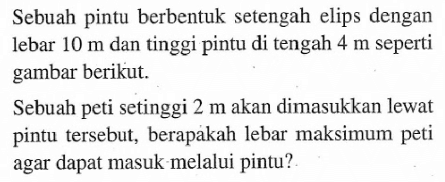 Sebuah pintu berbentuk setengah elips dengan lebar 10 m dan tinggi pintu di tengah 4 m seperti gambar berikut. Sebuah peti setinggi 2 m akan dimasukkan lewat pintu tersebut, berapakah lebar maksimum peti agar dapat masuk melalui pintu?