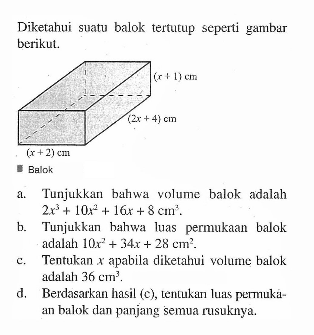 Diketahui suatu balok tertutup seperti gambar berikut. (x+1) cm (2x+4) cm (x+2) cm Balok Tunjukkan bahwa volume balok adalah a. 2x^3+10x^2+16x+8 cm^2. b. Tunjukkan bahwa luas permukaan balok adalah 10x^2+34x+28 cm^2. c. Tentukan x apabila diketahui volume balok adalah 36 cm^2. d. Berdasarkan hasil (c) , tentukan luas permuka- an balok dan panjang semua rusuknya.