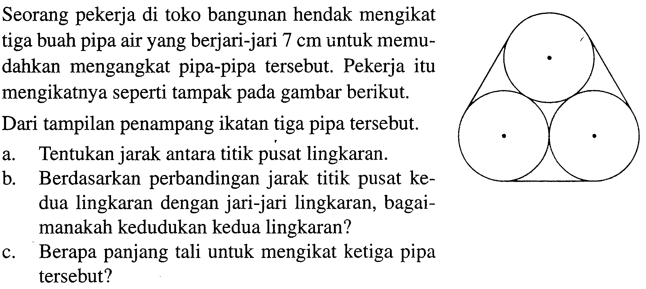 Seorang pekerja di toko bangunan hendak mengikat tiga buah pipa air yang berjari-jari 7 cm untuk memudahkan mengangkat pipa-pipa tersebut. Pekerja itu mengikatnya seperti tampak pada gambar berikut. Dari tampilan penampang ikatan tiga pipa tersebut. a. Tentukan jarak antara titik pusat lingkaran. b. Berdasarkan perbandingan jarak titik pusat kedua lingkaran dengan jari-jari lingkaran, bagaimanakah kedudukan kedua lingkaran? c. Berapa panjang tali untuk mengikat ketiga pipa tersebut? 