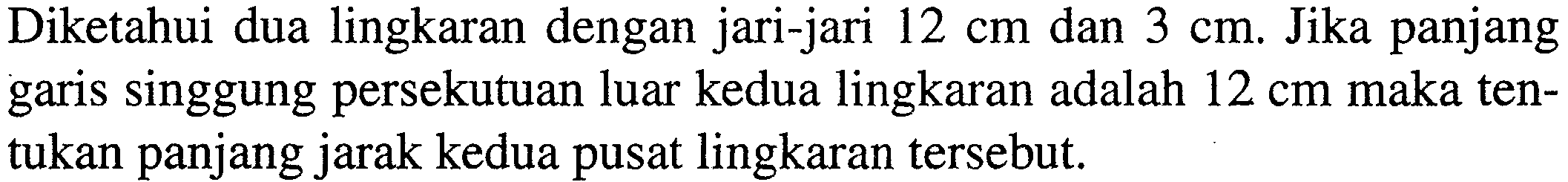 Diketahui dua lingkaran dengan jari-jari 12 cm dan 3 cm. Jika panjang garis singgung persekutuan luar kedua lingkaran adalah 12 cm maka tentukan panjang jarak kedua pusat lingkaran tersebut.