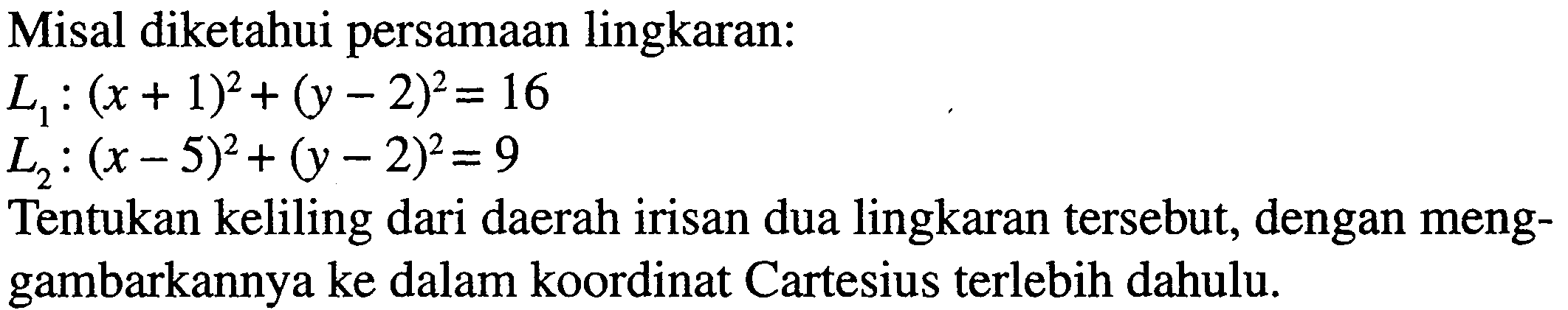 Misal diketahui persamaan lingkaran:L1:(x+1)^2+(y-2)^2=16L2:(x-5)^2+(y-2)^2=9Tentukan keliling dari daerah irisan dua lingkaran tersebut, dengan meng-gambarkannya ke dalam koordinat Cartesius terlebih dahulu. 