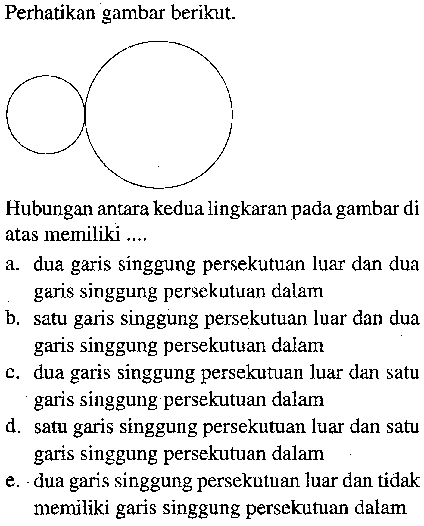 Perhatikan gambar berikut.Hubungan antara kedua lingkaran pada gambar di atas memiliki ....a. dua garis singgung persekutuan luar dan dua garis singgung persekutuan dalamb. satu garis singgung persekutuan luar dan dua garis singgung persekutuan dalamc. dua garis singgung persekutuan luar dan satu garis singgung persekutuan dalamd. satu garis singgung persekutuan luar dan satu garis singgung persekutuan dalame. dua garis singgung persekutuan luar dan tidak memiliki garis singgung persekutuan dalam