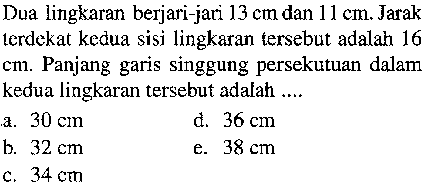 Dua lingkaran berjari-jari 13 cm dan 11 cm. Jarak terdekat kedua sisi lingkaran tersebut adalah 16 cm. Panjang garis singgung persekutuan dalam kedua lingkaran tersebut adalah ....