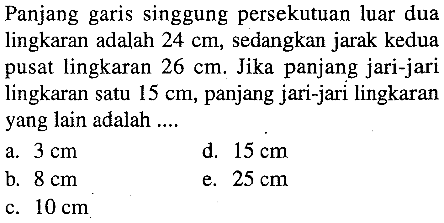Panjang garis singgung persekutuan luar dua lingkaran adalah 24 cm, sedangkan jarak kedua pusat lingkaran 26 cm. Jika panjang jari-jari lingkaran satu 15 cm, panjang jari-jari lingkaran yang lain adalah ....