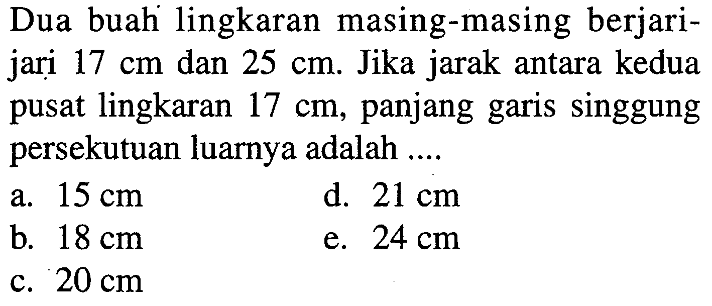 Dua buah lingkaran masing-masing berjari-jari 17 cm dan 25 cm. Jika jarak antara kedua pusat lingkaran 17 cm, panjang garis singgung persekutuan luarnya adalah ....