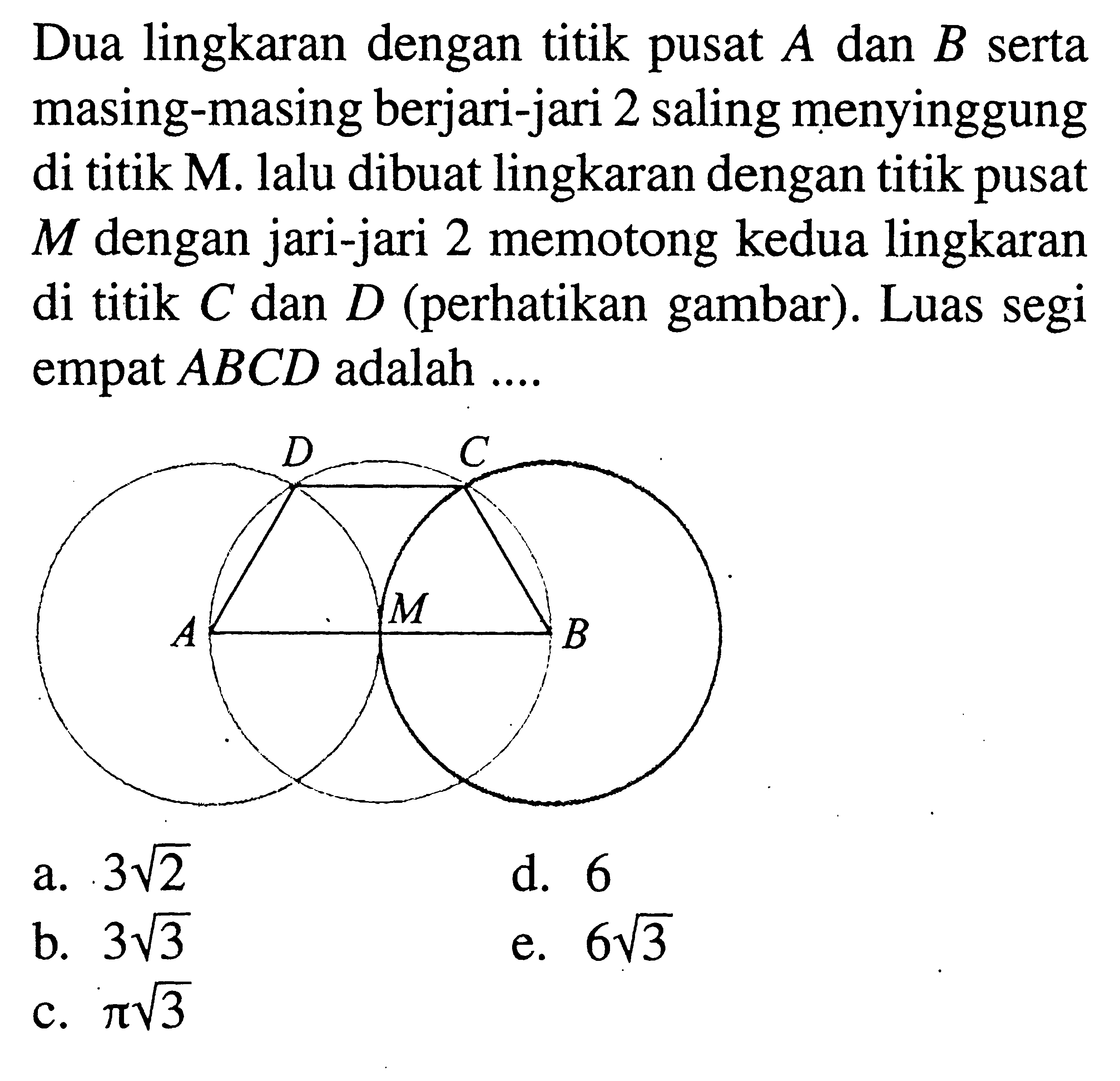 Dua lingkaran dengan titik pusat A dan B serta masing-masing berjari-jari 2 saling menyinggung di titik M. lalu dibuat lingkaran dengan titik pusat M dengan jari-jari 2 memotong kedua lingkaran di titik C dan D (perhatikan gambar). Luas segi empat ABCD adalah ....