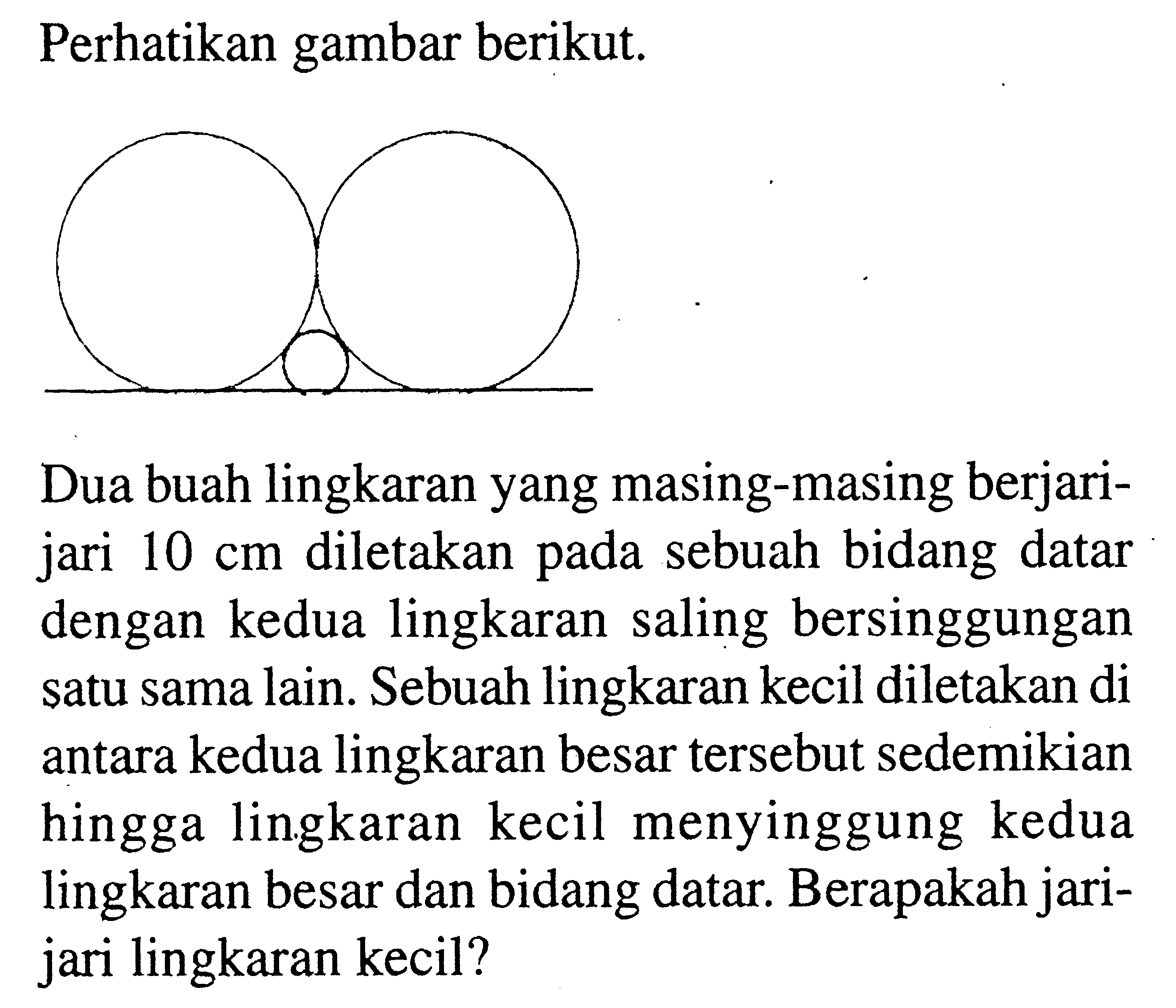 Perhatikan gambar berikut. Dua buah lingkaran yang masing-masing berjarijari  10 cm  diletakan pada sebuah bidang datar dengan kedua lingkaran saling bersinggungan satu sama lain. Sebuah lingkaran kecil diletakan di antara kedua lingkaran besar tersebut sedemikian hingga lingkaran kecil menyinggung kedua lingkaran besar dan bidang datar. Berapakah jarijari lingkaran kecil? 