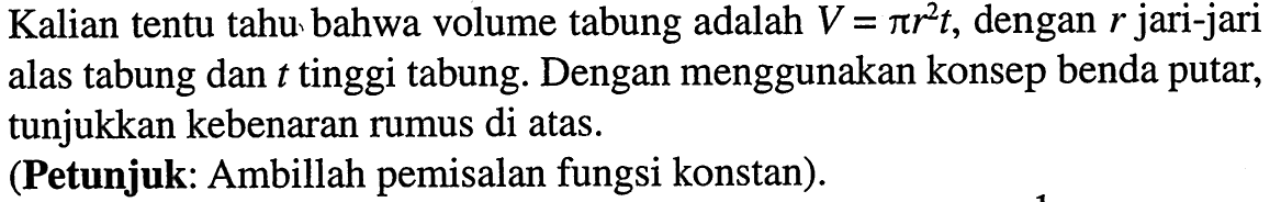 Kalian tentu tahu bahwa volume tabung adalah V=pi r^2 t, dengan r jari-jari alas tabung dan t tinggi tabung. Dengan menggunakan konsep benda putar, tunjukkan kebenaran rumus di atas.(Petunjuk: Ambillah pemisalan fungsi konstan).