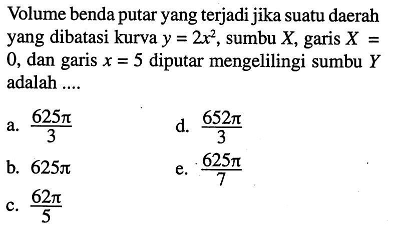 Volume benda putar yang terjadi jika suatu daerah yang dibatasi kurva y=2 x^2, sumbu X, garis X=0, dan garis x=5 diputar mengelilingi sumbu Y adalah ....
