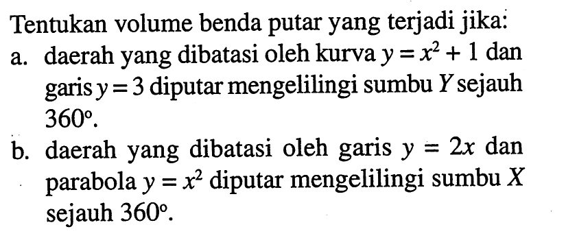 Tentukan volume benda putar yang terjadi jika: a. daerah yang dibatasi oleh kurva y=(x^2)+1 dan garis y=3 diputar mengelilingi sumbu Y sejauh 360. b. daerah yang dibatasi oleh garis y=2x dan parabola y=x^2 diputar mengelilingi sumbu X sejauh 360. 