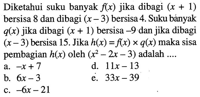 Diketahui suku banyak f(x) jika dibagi (x+1) bersisa 8 dan dibagi (x-3) bersisa 4. Suku banyak q(x) jika dibagi (x+1) bersisa -9 dan jika dibagi (x-3) bersisa 15. Jika h(x)=f(x)xq(x) maka sisa pembagian h(x) oleh (x^2-2x-3) adalah ...