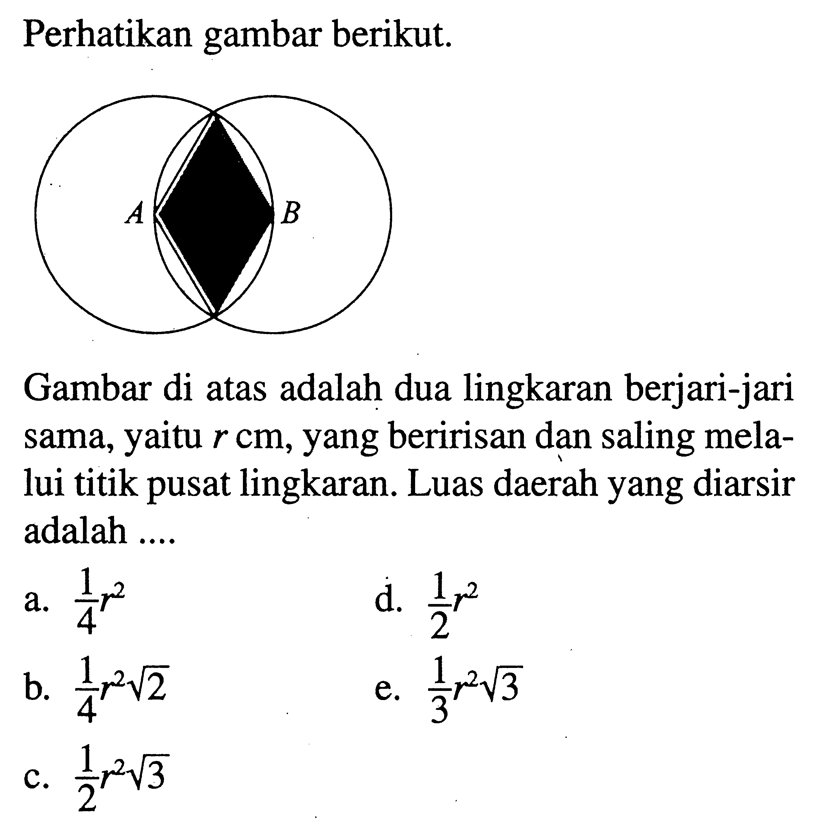 Perhatikan gambar berikut. A B Gambar di atas adalah dua lingkaran berjari-jari sama, yaitu r cm, yang beririsan dan saling melalui titik pusat lingkaran. Luas daerah yang diarsir adalah .... 