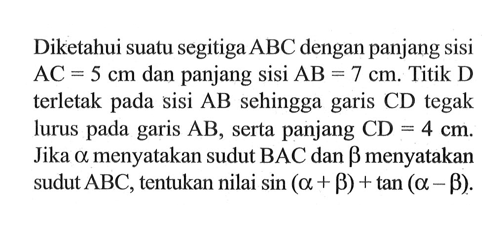 Diketahui suatu segitiga ABC dengan panjang sisi AC = 5 cm dan panjang Sisi AB=7 cm. Titik D terletak pada sisi AB sehingga CD tegak garis lurus pada garis AB, serta panjang CD = 4 cm. Jika alpha menyatakan sudut BAC dan betha menyatakan sudut ABC, tentukan nilai sin(alpha+betha)+tan(alpha-betha).