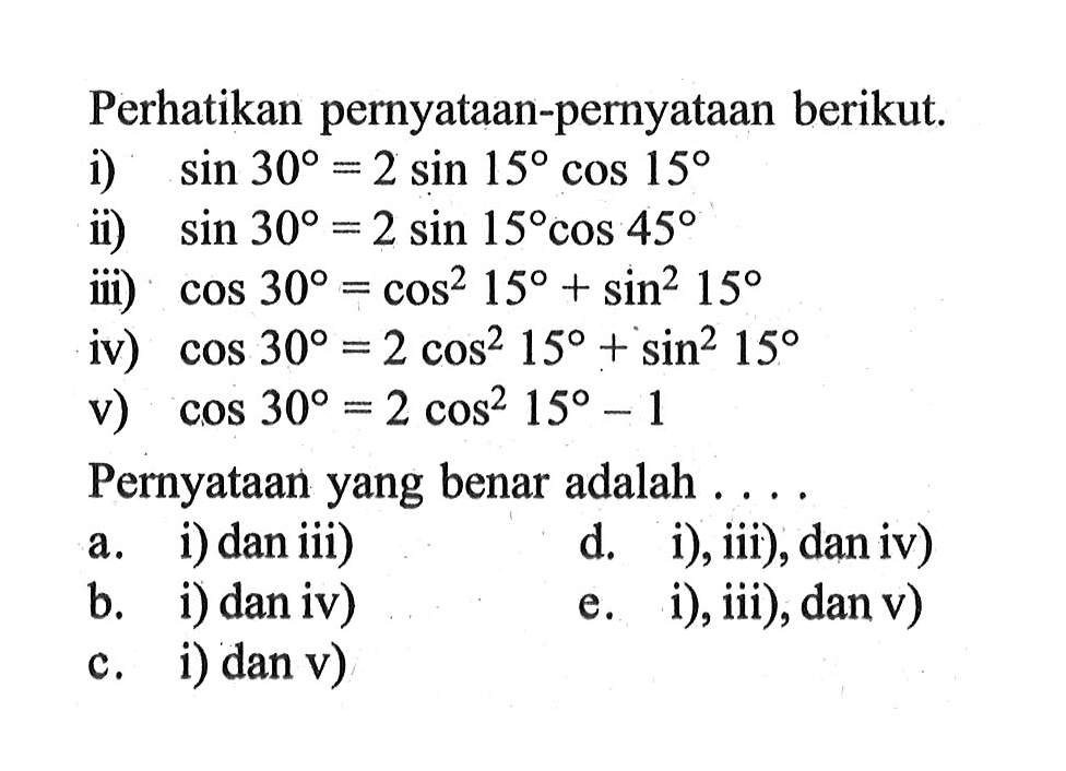 Perhatikan pernyataan-pernyataan berikut. 1) sin 30 = 2 sin 15 cos 15 ii) sin 30= 2 sin 15 cos 45 iii) cos 30=cos^2 15 + sin^2 15 iv)cos 30= 2 cos^2 15 + sin^2 15 v) cos 30= 2 cos^2 15 -1 Pernyataan yang benar adalah . . . .