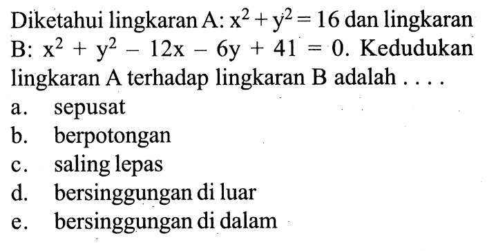 Diketahui lingkaran  A:x^2+y^2=16  dan lingkaran B: x^2+y^2-12x-6y+41=0 . Kedudukan lingkaran A terhadap lingkaran B adalah ....
a. sepusat
b. berpotongan
c. saling lepas
d. bersinggungan di luar
e. bersinggungan di dalam