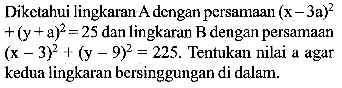 Diketahui lingkaran  A  dengan persamaan  (x-3 a)^2+(y+a)^2=25  dan lingkaran B dengan persamaan (x-3)^2+(y-9)^2=225 . Tentukan nilai a agar kedua lingkaran bersinggungan di dalam.