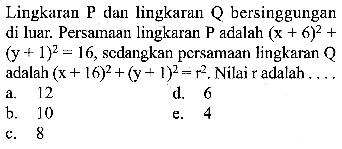 Lingkaran  P  dan lingkaran  Q  bersinggungan di luar. Persamaan lingkaran  P  adalah  (x+6)^2 + (y+1)^2 = 16 , sedangkan persamaan lingkaran  Q  adalah  (x+16)^2 + (y+1)^2 = r^2 . Nilai  r  adalah ....