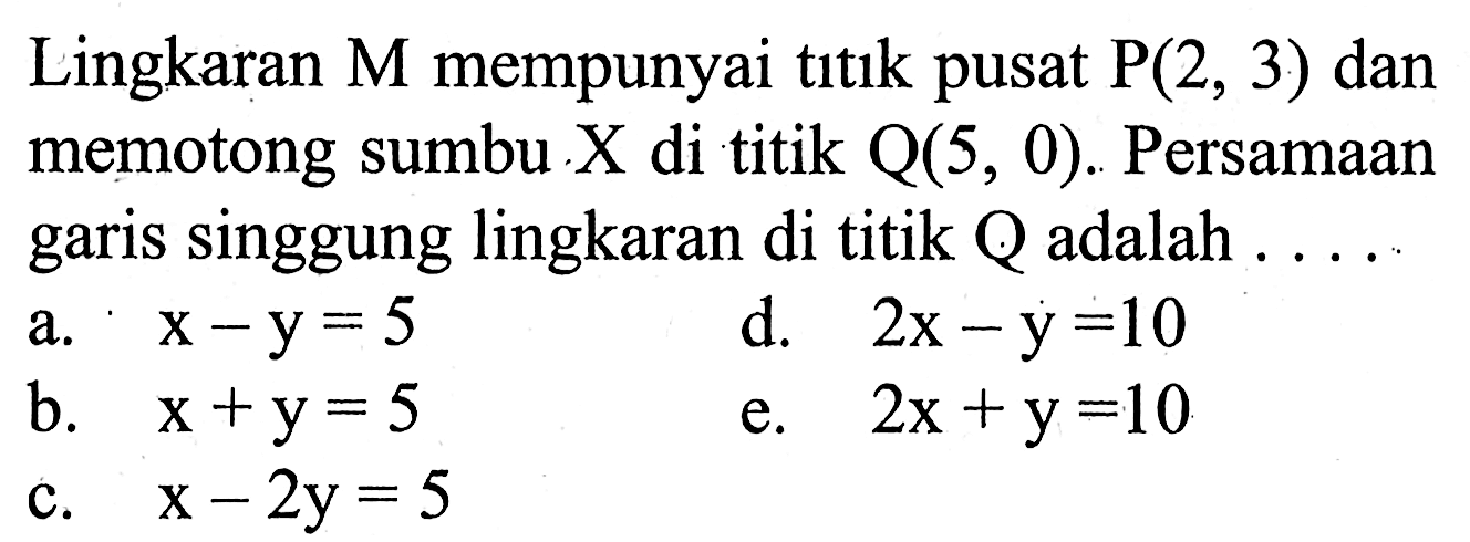 Lingkaran M mempunyai titık pusat kg(2,3) dan memotong sumbu X di titik Q(5,0). Persamaan garis singgung lingkaran di titik Q adalah....