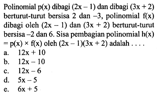 Polinomial p(x) dibagi (2x-1) dan dibagi (3x+2) berturut-turut bersisa 2 dan -3, polinomial f(x) dibagi oleh (2x-1) dan (3x+2) berturut-turut bersisa -2 dan 6. Sisa pembagian polinomial h(x)=p(x)xf(x) oleh (2x-1)(3x+2) adalah . . . .