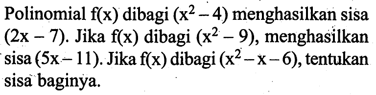 Polinomial f(x) dibagi (x^2-4) menghasilkan sisa (2x-7). Jika f(x) dibagi (x^2-9), menghasilkan sisa (5x-11). Jika f(x) dibagi (x^2-x-6), tentukan sisa baginya.