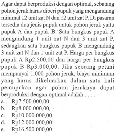 Agar dapat berproduksi dengan optimal, sebatang pohon jeruk harus diberi pupuk yang mengandung minimal 12 unit zat N dan 12 unit zat P. Di pasaran tersedia dua jenis pupuk untuk pohon jeruk yaitu pupuk A dan pupuk B. Satu bungkus pupuk A mengandung 1 unit zat N dan 3 unit zat P, sedangkan satu bungkus pupuk B mengandung 3 unit zat N dan 1 unit zat P. Harga per bungkus pupuk A Rp2.500,00 dan harga per bungkus pupuk B Rp3.000,00. Jika seorang petani mempunyai 1.000 pohon jeruk, biaya minimum yang harus dikeluarkan dalam satu kali pemupukan agar pohon jeruknya dapat berproduksi dengan optimal adalah ....