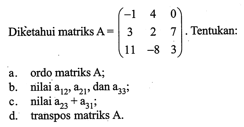 Diketahui matriks A=(-1 4 0 3 2 7 1 -8 3). Tentukan: a. ordo matriks A; b. nilai a12, a21, dan a33; c. nilai a23+a31; d. transpos matriks A