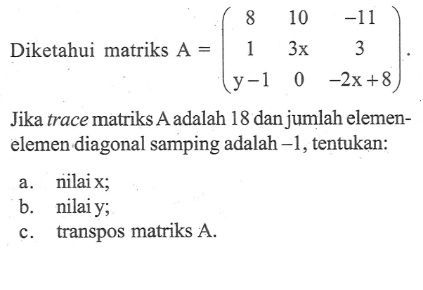 Diketahui matriks A=(8 10 -11 1 3x 3 y-1 0 -2x+8) Jika trace matriks A adalah 18 danjumlah elemen-elemen diagonal samping adalah -1, tentukan: a. nilai x; b. nilai y; c. tranpos matriks A.